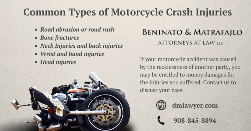 Motorcycle Crash Injuries:

- Road abrasion or road rash
- Bone fractures
- Neck Injuries and back injuries
- Wrist and hand injuries
- Head injuries

For more information you can visit: https://dmlawyer.com/personal-injury/motorcycle-accident-attorney-new-jersey/