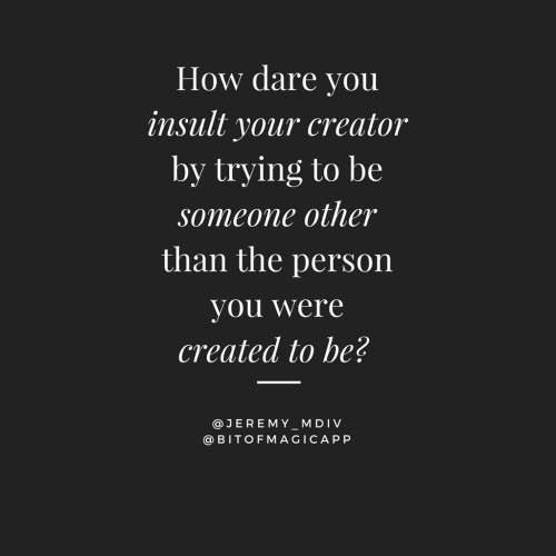 How dare you insult your creator by trying to be someone other than the person you were created to b