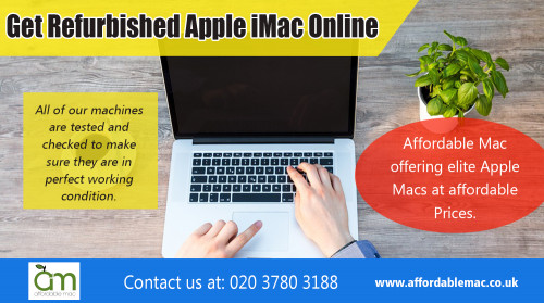 Get Second Hand iMac Online and Save a superb choice at https://www.affordablemac.co.uk/product-category/apple-laptops/apple-macbook-air/ 

Deals In :

Get Refurbished Mac Online
Get Reconditioned iMac Online
Get Refurbished iMac  Online
Used Apple Mac Online
Get Apple Refurb Online
Get Refurb iMac Online
Get Refurbished Apple iMac Online
Get Second Hand iMac Online
Get Refurbished Macs Online


Locate best place to get Used Apple Mac Online for your daily office work at https://www.affordablemac.co.uk/product-category/apple-desktops/apple-imac/

OUR LOCATIONS

Affordable Mac

Unit 6 Fleetway Business Park, 14 – 16 Wadsworth Road, Perivale, Middlesex, UB6 7LD United Kingdom
info@affordablemac.co.uk
Telephone
020 3780 3188

Opening Times
Mon 9am – 5pm
Tues 9am – 5pm
Wed 9am – 5pm
Thur 9am – 5pm
Fri 9am – 3pm
Sat & Sun – Closed


If you are having a look at buying a mac computer, you probably need to be prepared to shell out a small money to acquire this type of system. Because these are more expensive than other sorts of computers, it's likely to still do something that could permit you to save a little cash on these computers. Figure out to your best place to buy Used Apple Mac Online that is more suitable to your budget and for your needs. This can be much more convinent for you particularly when you've obtained a minimal funding.
  

Socail Links : 

http://company.fm/Affordable-Mac-3122116.html
https://www.ispionage.com/research/UK/affordablemac.co.uk/#smtab-1
https://architizer.com/users/refurb-imac/#