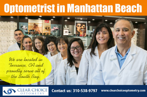 Optometrist in Manhattan Beach serving all of your needs At http://clearchoiceoptometry.com/contact/

Find Us: https://goo.gl/maps/YYcrf6mtUpS2

Deals in .....

Optometrist Redondo Beach
Optometrist Palos Verdes
Eye Doctor In Torrance
Optometry In Hermosa Beach
Optometrist In Manhattan Beach

Optometrists use a keratometer to measure the small area of the cornea's apex, but they may also provide additional measurements to cover the curvature of your eye's entire front surface. Next, the optometrist will examine your eye's tear film and/or ask you if you experience dryness in your eyes and how often. Optometrist in Manhattan Beach you opt for must have the necessary qualifications and training to give you the best possible care.

ADDRESS
2130 Redondo Beach Blvd. Suite G Torrance, CA 90504
PHONE
310-538-9797
EMAIL
info@clearchoiceoptometry.com

Social---

https://optometristpalosverdes.contently.com/
https://www.ted.com/profiles/9141330
https://www.reddit.com/user/EyeDoctorInTorran/
http://www.alternion.com/users/TorranceOptometry/