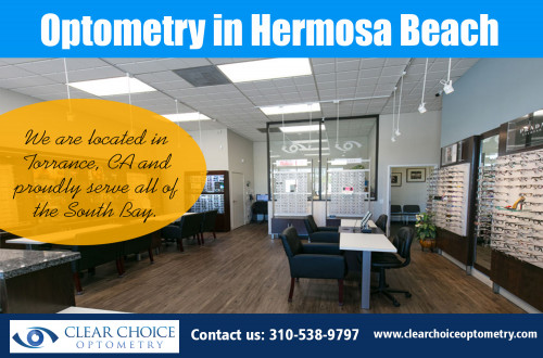 Lots of opportunities for Optometry in Hermosa Beach At http://clearchoiceoptometry.com/contact/

Find Us: https://goo.gl/maps/YYcrf6mtUpS2

Deals in .....

Optometrist Redondo Beach
Optometrist Palos Verdes
Eye Doctor In Torrance
Optometry In Hermosa Beach
Optometrist In Manhattan Beach

It's a good idea to find out whether the optometrist's office is conveniently located and whether they have the ability to provide you appointments when and as essential. Optometry in Hermosa Beach is becoming a very specialized field, with various sections of individuals having different demands. Prices can vary amongst eye doctors, especially in case of individuals with unique demands. As a result, it is essential you figure out much more concerning the cost of the intended therapy.

ADDRESS
2130 Redondo Beach Blvd. Suite G Torrance, CA 90504
PHONE
310-538-9797
EMAIL
info@clearchoiceoptometry.com

Social---

https://remote.com/optometryinhermosabeach
https://aboutus.com/Eyedoctorintorrance
http://www.allmyfaves.com/eyedoctorintorrance
https://www.scoop.it/u/optometrist-redondo-beach