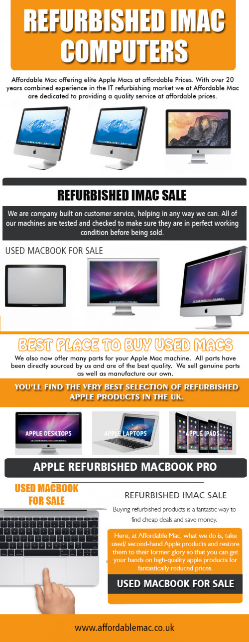 Our site : https://www.affordablemac.co.uk/ The moment you find our refurbished iMac sale that works for your needs there are lots of support available to you from website customer care by our knowledgeable staff. You may have each of the technical help available and might even purchase the proper features that are likely to be well suited for you. We have got the best criteria for each and every computer to make certain it's likely to be problem-free as any new pc you can find yet is easy on your budget too. There isn't some rationale to keep putting off getting the personal computer which you constantly wanted. More Links : https://www.younow.com/RefurbImac/channel https://digg.com/u/UsedMacbookForSale http://refurbishedsale1.doodlekit.com/home# http://www.lacartes.com/business/Affordable-Mac/632011